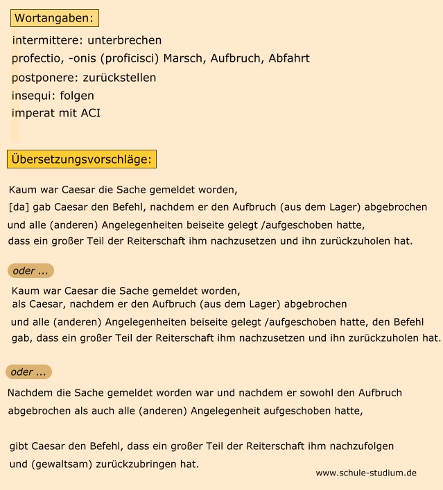 Übersetzung: qua re nuntiata Caesar intermissa profectione atque omnibus rebus postpositis magnam partem equitatus ad eum insequendum mittit retrahique imperat